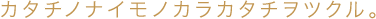 カタチノナイモノカラカタチヲツクル。